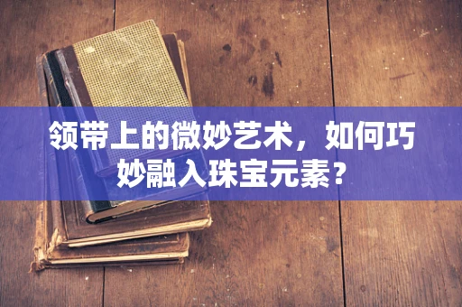 领带上的微妙艺术，如何巧妙融入珠宝元素？