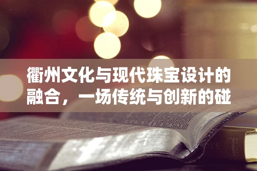 衢州文化与现代珠宝设计的融合，一场传统与创新的碰撞