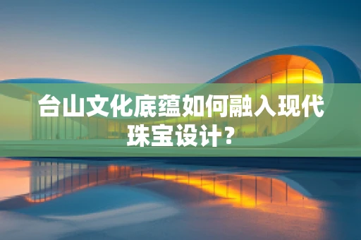台山文化底蕴如何融入现代珠宝设计？