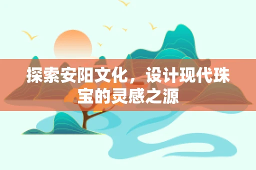 探索安阳文化，设计现代珠宝的灵感之源