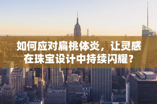 如何应对扁桃体炎，让灵感在珠宝设计中持续闪耀？
