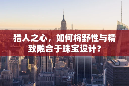 猎人之心，如何将野性与精致融合于珠宝设计？