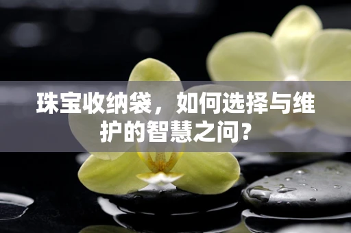 珠宝收纳袋，如何选择与维护的智慧之问？