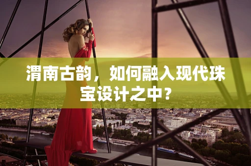 渭南古韵，如何融入现代珠宝设计之中？