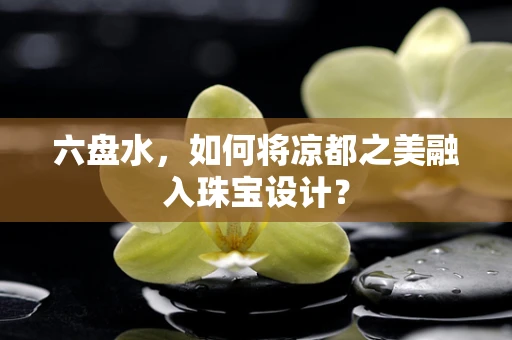 六盘水，如何将凉都之美融入珠宝设计？