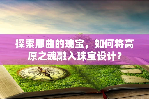 探索那曲的瑰宝，如何将高原之魂融入珠宝设计？