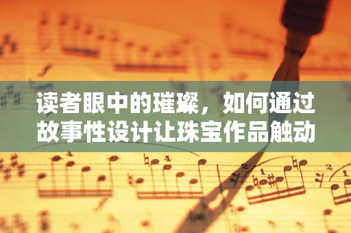 读者眼中的璀璨，如何通过故事性设计让珠宝作品触动人心？