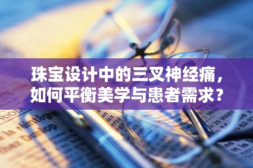 珠宝设计中的三叉神经痛，如何平衡美学与患者需求？