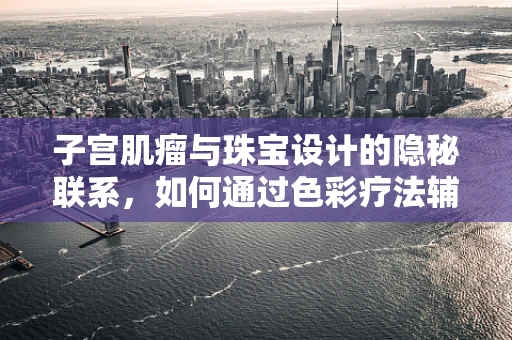 子宫肌瘤与珠宝设计的隐秘联系，如何通过色彩疗法辅助治疗？