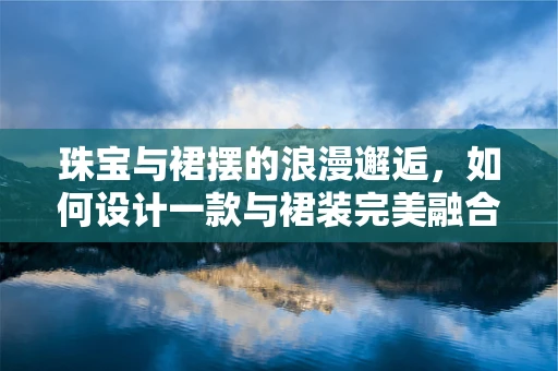 珠宝与裙摆的浪漫邂逅，如何设计一款与裙装完美融合的珠宝？