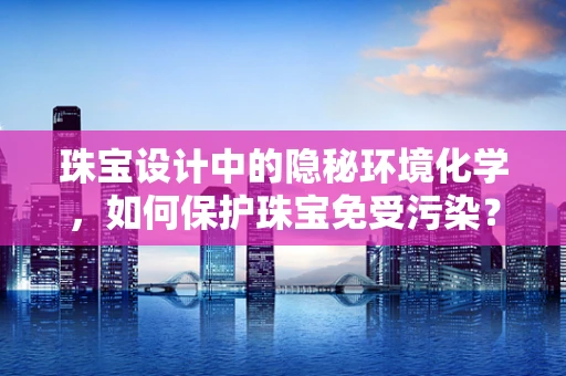 珠宝设计中的隐秘环境化学，如何保护珠宝免受污染？