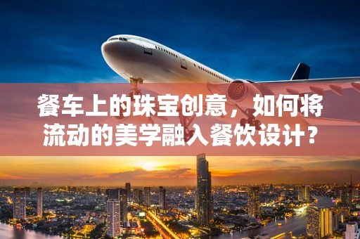 餐车上的珠宝创意，如何将流动的美学融入餐饮设计？