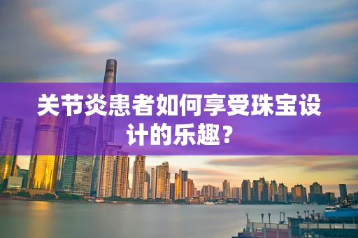 关节炎患者如何享受珠宝设计的乐趣？