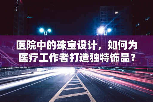 医院中的珠宝设计，如何为医疗工作者打造独特饰品？