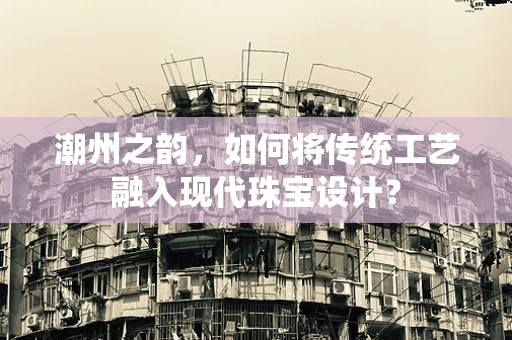 潮州之韵，如何将传统工艺融入现代珠宝设计？