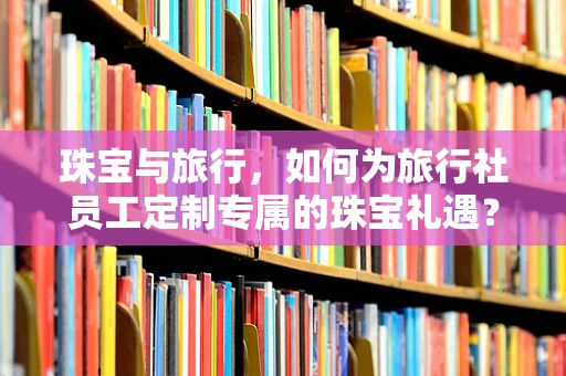 珠宝与旅行，如何为旅行社员工定制专属的珠宝礼遇？