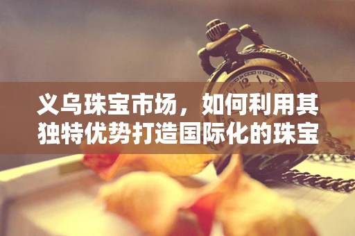 义乌珠宝市场，如何利用其独特优势打造国际化的珠宝品牌？