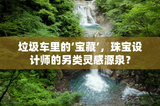 垃圾车里的‘宝藏’，珠宝设计师的另类灵感源泉？