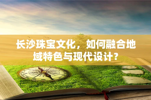 长沙珠宝文化，如何融合地域特色与现代设计？