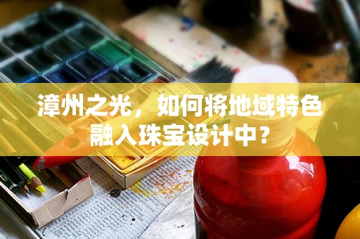 漳州之光，如何将地域特色融入珠宝设计中？