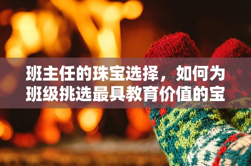 班主任的珠宝选择，如何为班级挑选最具教育价值的宝石？
