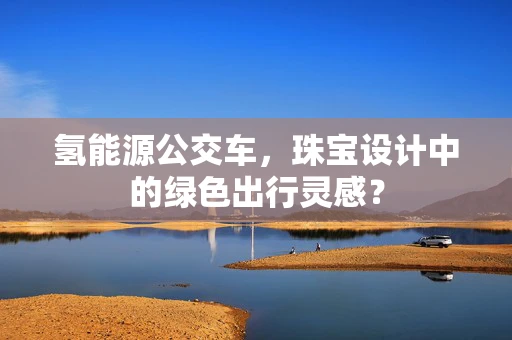 氢能源公交车，珠宝设计中的绿色出行灵感？