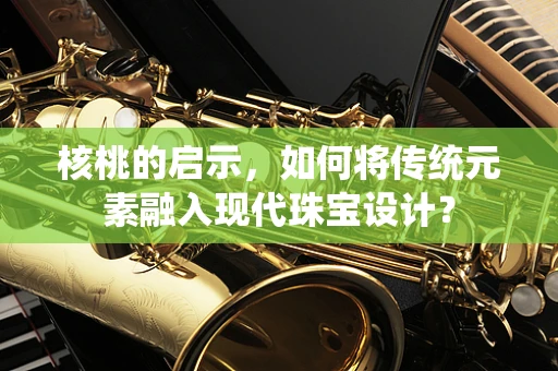 核桃的启示，如何将传统元素融入现代珠宝设计？