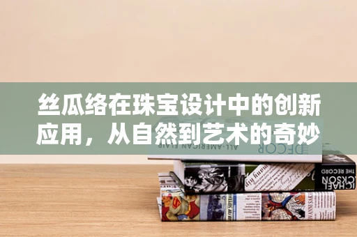 丝瓜络在珠宝设计中的创新应用，从自然到艺术的奇妙之旅