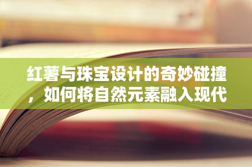 红薯与珠宝设计的奇妙碰撞，如何将自然元素融入现代饰品？