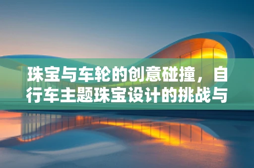 珠宝与车轮的创意碰撞，自行车主题珠宝设计的挑战与魅力