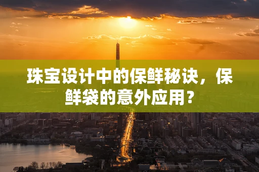 珠宝设计中的保鲜秘诀，保鲜袋的意外应用？