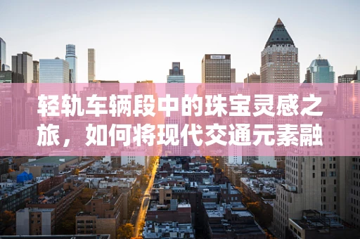 轻轨车辆段中的珠宝灵感之旅，如何将现代交通元素融入珠宝设计？