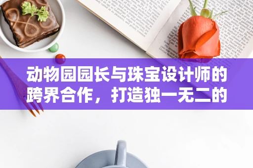 动物园园长与珠宝设计师的跨界合作，打造独一无二的动物守护者系列珠宝