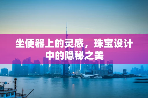 坐便器上的灵感，珠宝设计中的隐秘之美