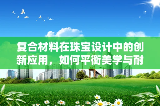 复合材料在珠宝设计中的创新应用，如何平衡美学与耐用性？