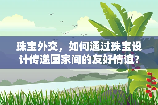 珠宝外交，如何通过珠宝设计传递国家间的友好情谊？