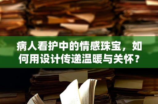 病人看护中的情感珠宝，如何用设计传递温暖与关怀？