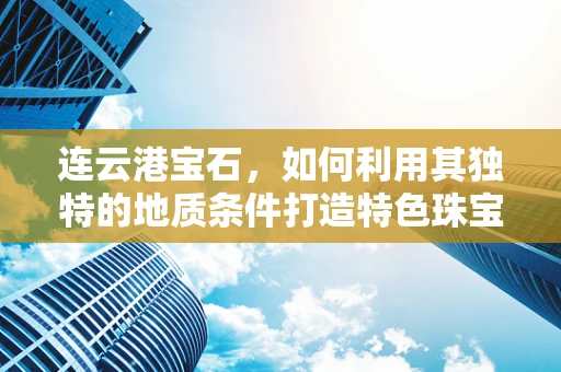 连云港宝石，如何利用其独特的地质条件打造特色珠宝？