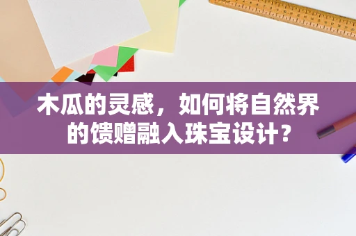 木瓜的灵感，如何将自然界的馈赠融入珠宝设计？