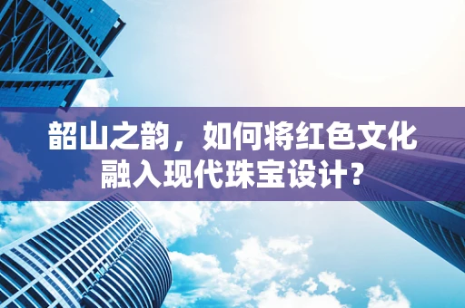 韶山之韵，如何将红色文化融入现代珠宝设计？