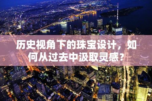 历史视角下的珠宝设计，如何从过去中汲取灵感？