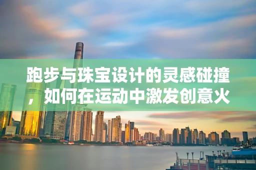 跑步与珠宝设计的灵感碰撞，如何在运动中激发创意火花？