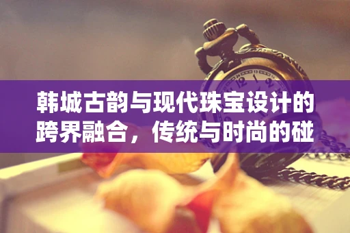 韩城古韵与现代珠宝设计的跨界融合，传统与时尚的碰撞