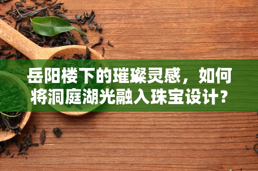 岳阳楼下的璀璨灵感，如何将洞庭湖光融入珠宝设计？