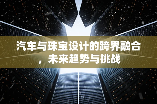 汽车与珠宝设计的跨界融合，未来趋势与挑战