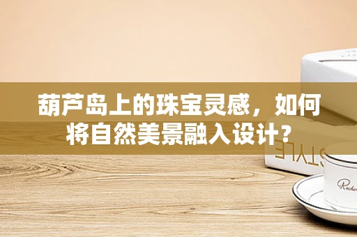 葫芦岛上的珠宝灵感，如何将自然美景融入设计？