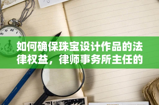 如何确保珠宝设计作品的法律权益，律师事务所主任的视角