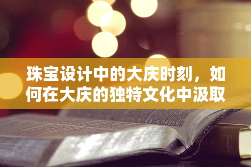 珠宝设计中的大庆时刻，如何在大庆的独特文化中汲取灵感？