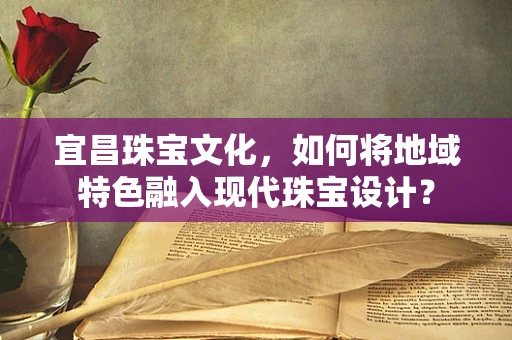 宜昌珠宝文化，如何将地域特色融入现代珠宝设计？