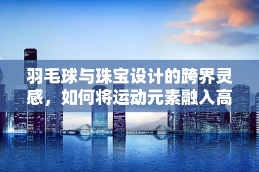 羽毛球与珠宝设计的跨界灵感，如何将运动元素融入高级珠宝？
